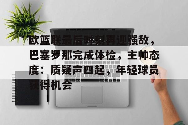 Kaiyun体育App下载,-包含欧篮联最后时刻再迎强敌，巴塞罗那完成体检，主帅态度：质疑声四起，年轻球员获得机会的词条